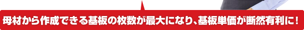 母材から作成できる基板の枚数が最大になり、基盤単価が断然有利になります。